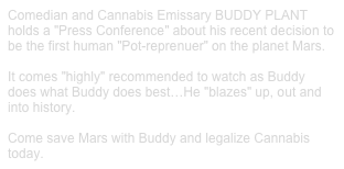 Comedian and Cannabis Emissary BUDDY PLANT
holds a "Press Conference" about his recent decision to be the first human "Pot-reprenuer" on the planet Mars.

It comes "highly" recommended to watch as Buddy does what Buddy does best…He "blazes" up, out and into history.

Come save Mars with Buddy and legalize Cannabis today.