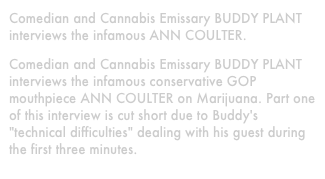 Comedian and Cannabis Emissary BUDDY PLANT interviews the infamous ANN COULTER.
Comedian and Cannabis Emissary BUDDY PLANT interviews the infamous conservative GOP mouthpiece ANN COULTER on Marijuana. Part one of this interview is cut short due to Buddy's "technical difficulties" dealing with his guest during the first three minutes.