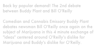Back by popular demand! The 2nd debate between Buddy Plant and Bill O'Reilly

Comedian and Cannabis Emissary Buddy Plant debates newsman Bill O'Reilly once again on the subject of Marijuana in this 4 minute exchange of "ideas" centered around O'Reilly's dislike for Marijuana and Buddy's dislike for O'Reilly.