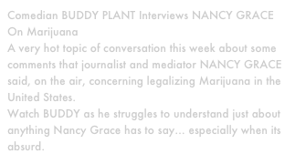 Comedian BUDDY PLANT Interviews NANCY GRACE On Marijuana
A very hot topic of conversation this week about some comments that journalist and mediator NANCY GRACE said, on the air, concerning legalizing Marijuana in the United States.
Watch BUDDY as he struggles to understand just about anything Nancy Grace has to say… especially when its absurd.